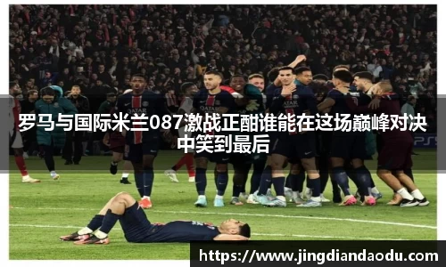 罗马与国际米兰087激战正酣谁能在这场巅峰对决中笑到最后